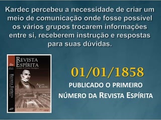 Kardec percebeu a necessidade de criar um meio de comunicação onde fosse possível os vários grupos trocarem informações entre si, receberem instrução e respostas para suas dúvidas. 01/01/1858publicado o primeiro número da Revista Espírita