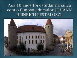 Aos 10 anos foi estudar na suíça com o famoso educador JOHANN HEINRICH PESTALOZZI.