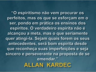 “O espiritismo não vem procurar os perfeitos, mas os que se esforçam em o ser, pondo em prática os ensinos dos espíritos. O verdadeiro espírita não é alcançou a meta, mas o que seriamente quer atingi-la. Sejam quais forem os seus antecedentes, será bom espírita desde que reconheça suas imperfeições e seja sincero e perseverante na proposta de se emendar.”Allan  kardec