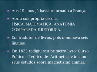 Aos 19 anos já havia retornado à França.Abriu sua própria escola: FÍSICA, MATEMÁTICA, ANATOMIA COMPARADA E RETÓRICA.Era tradutor de livros, pois dominava seis línguas.Em 1823 redigiu seu primeiro livro: Curso Prático e Teórico de  Aritmética e iniciou  seus estudos sobre magnetismo animal.