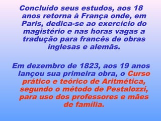 Concluído seus estudos, aos 18
anos retorna à França onde, em
Paris, dedica-se ao exercício do
magistério e nas horas vagas a
tradução para francês de obras
inglesas e alemãs.
Em dezembro de 1823, aos 19 anos
lançou sua primeira obra, o Curso
prático e teórico de Aritmética,
segundo o método de Pestalozzi,
para uso dos professores e mães
de família.
 