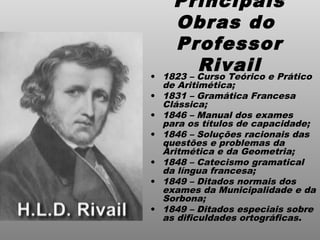 Principais
Obras do
Professor
Rivail• 1823 – Curso Teórico e Prático
de Aritimética;
• 1831 – Gramática Francesa
Clássica;
• 1846 – Manual dos exames
para os títulos de capacidade;
• 1846 – Soluções racionais das
questões e problemas da
Aritmética e da Geometria;
• 1848 – Catecismo gramatical
da língua francesa;
• 1849 – Ditados normais dos
exames da Municipalidade e da
Sorbona;
• 1849 – Ditados especiais sobre
as dificuldades ortográficas.
 