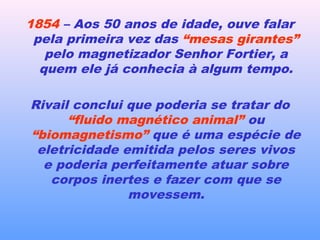 1854 – Aos 50 anos de idade, ouve falar
pela primeira vez das “mesas girantes”
pelo magnetizador Senhor Fortier, a
quem ele já conhecia à algum tempo.
Rivail conclui que poderia se tratar do
“fluido magnético animal” ou
“biomagnetismo” que é uma espécie de
eletricidade emitida pelos seres vivos
e poderia perfeitamente atuar sobre
corpos inertes e fazer com que se
movessem.
 