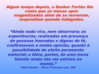 Algum tempo depois, o Senhor Fortier lhe
conta que as mesas após
magnetizadas além de se moverem,
respondiam quando indagadas.
“Ainda nada vira, nem observara; as
experiências, realizadas em presença
de pessoas honradas e dignas de fé,
confirmavam a minha opinião, quanto à
possibilidade de efeito puramente
material; a idéia, porém, de uma mesa
falante ainda não me entrara na
mente.”
Allan Kardec – Obras Póstumas pás. 266
 