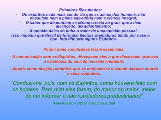 Primeiros Resultados:
- Os espíritos nada mais sendo do que as almas dos homens, não
possuíam nem a plena sabedoria nem a ciência integral;
- O saber que dispunham se circunscrevia ao grau, que aviam
alcançado, de adiantamento;
- A opinião deles só tinha o valor de uma opinião pessoal.
Isso impediu que Rivail de formular teorias prematuras tendo por base o
que fora dito por alguns Espíritos.
Porém duas conclusões foram essenciais:
- A comunicação com os Espíritos, dissessem eles o que dissessem, provava
a existência do mundo invisível ambiente;
- Aquela comunicação permitiria que se conhecesse o estado daquele mundo
e seus costumes.
“Conduzi-me, pois, com os Espíritos, como houvera feito com
os homens. Para mim eles foram, do menor ao maior, meios
de me informar e não reveladores predestinados”
Allan Kardec – Obras Póstumas p. 269
 