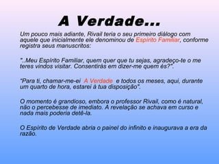 Um pouco mais adiante, Rivail teria o seu primeiro diálogo com
aquele que inicialmente ele denominou de Espírito Familiar, conforme
registra seus manuscritos:
"..Meu Espírito Familiar, quem quer que tu sejas, agradeço-te o me
teres vindos visitar. Consentirás em dizer-me quem és?".
“Para ti, chamar-me-ei A Verdade e todos os meses, aqui, durante
um quarto de hora, estarei à tua disposição".
O momento é grandioso, embora o professor Rivail, como é natural,
não o percebesse de imediato. A revelação se achava em curso e
nada mais poderia detê-la.
O Espírito de Verdade abria o painel do infinito e inaugurava a era da
razão.
A Verdade...
 