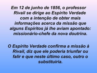 Em 12 de junho de 1856, o professor
Rivail se dirige ao Espírito Verdade
com a intenção de obter mais
informações acerca da missão que
alguns Espíritos já lhe aviam apontado:
missionário-chefe da nova doutrina.
O Espírito Verdade confirma a missão à
Rivail, diz que ele poderia triunfar ou
falir e que neste último caso, outro o
substituiria.
 
