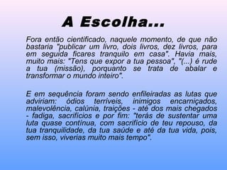 Fora então cientificado, naquele momento, de que não
bastaria "publicar um livro, dois livros, dez livros, para
em seguida ficares tranquilo em casa". Havia mais,
muito mais: "Tens que expor a tua pessoa", "(...) é rude
a tua (missão), porquanto se trata de abalar e
transformar o mundo inteiro".
E em sequência foram sendo enfileiradas as lutas que
adviriam: ódios terríveis, inimigos encarniçados,
malevolência, calúnia, traições - até dos mais chegados
- fadiga, sacrifícios e por fim: "terás de sustentar uma
luta quase contínua, com sacrifício de teu repouso, da
tua tranquilidade, da tua saúde e até da tua vida, pois,
sem isso, viverias muito mais tempo".
A Escolha...
 