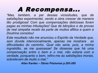 “Mas, também, a par dessas vicissitudes, que de
satisfações experimentei, vendo a obra crescer de maneira
tão prodigiosa! Com que compensações deliciosas foram
pagas as minhas tribulações! Que de bênçãos e de provas
de real simpatia recebi da parte de muitos aflitos a quem a
Doutrina consolou!
Este resultado não me anunciou o Espírito da Verdade que,
sem dúvida intencionalmente, apenas me mostrara as
dificuldades do caminho. Qual não seria, pois, a minha
ingratidão, se me queixasse! Se dissesse que há uma
compensação entre o bem e o mal, não estaria com a
verdade, porquanto o bem, refiro-me às satisfações morais,
sobrelevam de muito o mal.”
Allan Kardec – Obras Póstumas p.283-285
A Recompensa...
 