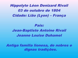 Hippolyte Léon Denizard Rivail
03 de outubro de 1804
Cidade: Lião (Lyon) – França
Pais:
Jean-Baptiste Antoine Rivail
Jeanne Louise Duhamel
Antiga família lionesa, de nobres e
dignas tradições.
 