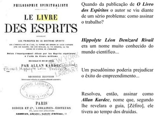 Quando da publicação de O Livro
dos Espíritos o autor se viu diante
de um sério problema: como assinar
o trabalho?
Hippolyte Léon Denizard Rivail
era um nome muito conhecido do
mundo científico...
Um pseudônimo poderia prejudicar
o êxito do empreendimento...
Resolveu, então, assinar como
Allan Kardec, nome que, segundo
lhe revelara o guia, [Zéfiro], ele
tivera ao tempo dos druidas.
 