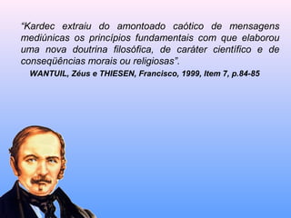 “Kardec extraiu do amontoado caótico de mensagens
mediúnicas os princípios fundamentais com que elaborou
uma nova doutrina filosófica, de caráter científico e de
conseqüências morais ou religiosas”.
WANTUIL, Zéus e THIESEN, Francisco, 1999, Item 7, p.84-85
 