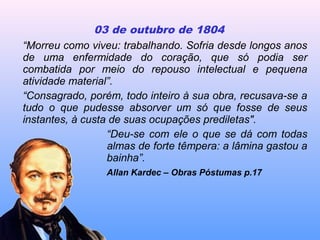 03 de outubro de 1804
“Morreu como viveu: trabalhando. Sofria desde longos anos
de uma enfermidade do coração, que só podia ser
combatida por meio do repouso intelectual e pequena
atividade material”.
“Consagrado, porém, todo inteiro à sua obra, recusava-se a
tudo o que pudesse absorver um só que fosse de seus
instantes, à custa de suas ocupações prediletas".
“Deu-se com ele o que se dá com todas
as almas de forte têmpera: a lâmina gastou a
bainha”.
Allan Kardec – Obras Póstumas p.17
 