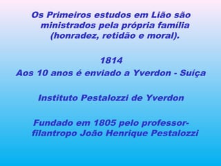 Os Primeiros estudos em Lião são
ministrados pela própria família
(honradez, retidão e moral).
1814
Aos 10 anos é enviado a Yverdon - Suíça
Instituto Pestalozzi de Yverdon
Fundado em 1805 pelo professor-
filantropo João Henrique Pestalozzi
 