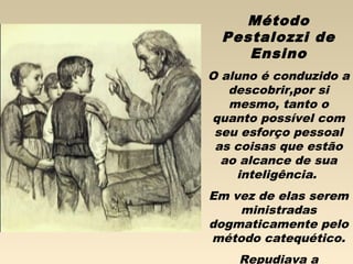 Método
Pestalozzi de
Ensino
O aluno é conduzido a
descobrir,por si
mesmo, tanto o
quanto possível com
seu esforço pessoal
as coisas que estão
ao alcance de sua
inteligência.
Em vez de elas serem
ministradas
dogmaticamente pelo
método catequético.
Repudiava a
 