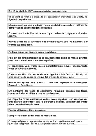 Em 18 de abril de 1857 nasce a doutrina dos espíritos.
18 de abril de 1857 é a chegada do consolador prometido por Cristo, na
figura do espiritismo.
Não ouve estudo para a criação das obras básicas e nenhum método de
comprovação das mensagens recebidas.
O caso das irmãs Fox foi o caso que realmente originou a doutrina
espírita.
Kardec analisava a coerência das comunicações com os Espíritos e o
teor de sua linguagem.
Os fenômenos mediúnicos sempre existiram.
Hoje em dia ainda precisamos de equipamentos como as mesas girantes
para nos comunicarmos com os espíritos.
O espiritismo veio trazer idéias completamente novas, abandonando
todas as idéias anteriores.
O nome de Allan Kardec foi dado a Hippolite Léon Denizard Rivail, por
uma encarnação passada em que foi um conde dinamarquês.
Kardec fez apenas dois livros, O Livro dos Espíritos e O Evangelho
Segundo o Espiritismo.
Em nenhuma das fases do espiritismo houveram pessoas que foram
contra as idéias espíritas e que as combateram.
Na Espanha foram queimados vários livros espíritas, isso resultou em
uma grande dificuldade para o progresso espírita, barrando por muito
tempo seu desenvolvimento.
Kardec utilizou médiuns ao acaso.
Sempre existiram os fenômenos mediúnicos.
O livro a Gênese – dentre todas as obras é a que dá maior enfoque a
questões religiosas, éticas e comportamentais do ser humano.
 