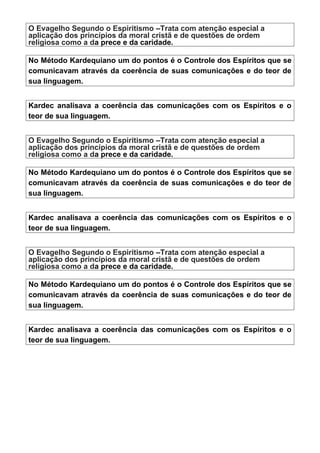 O Evagelho Segundo o Espiritismo –Trata com atenção especial a
aplicação dos princípios da moral cristã e de questões de ordem
religiosa como a da prece e da caridade.
No Método Kardequiano um do pontos é o Controle dos Espíritos que se
comunicavam através da coerência de suas comunicações e do teor de
sua linguagem.
Kardec analisava a coerência das comunicações com os Espíritos e o
teor de sua linguagem.
O Evagelho Segundo o Espiritismo –Trata com atenção especial a
aplicação dos princípios da moral cristã e de questões de ordem
religiosa como a da prece e da caridade.
No Método Kardequiano um do pontos é o Controle dos Espíritos que se
comunicavam através da coerência de suas comunicações e do teor de
sua linguagem.
Kardec analisava a coerência das comunicações com os Espíritos e o
teor de sua linguagem.
O Evagelho Segundo o Espiritismo –Trata com atenção especial a
aplicação dos princípios da moral cristã e de questões de ordem
religiosa como a da prece e da caridade.
No Método Kardequiano um do pontos é o Controle dos Espíritos que se
comunicavam através da coerência de suas comunicações e do teor de
sua linguagem.
Kardec analisava a coerência das comunicações com os Espíritos e o
teor de sua linguagem.
 