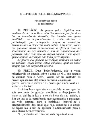 D — PRECES PELOS DESENCARNADOS
Por alguém que acaba
dedesencarnar
59. PREFÁCIO. As preces pelos Espíritos que
acabam de deixar a Terra não têm somente por fim dar-
lhes testemunho de simpatia; têm também por efeito
auxiliá-los no desprendimento e, assim, abreviar a
perturbação que acompanha sempre a separação,
tornando-lhes o despertar mais calmo. Mas nisso, como
em qualquer outra circunstância, a eficácia está na
sinceridade do pensamento e não na abundância das
palavras, ditas com mais ou menos pompa, e nas quais,
quase sempre, o coração não toma parte alguma.
As preces que partem do coração ressoam ao redor
do Espírito, cujas idéias estão confusas, qual as vozes
amigas que nos despertam do sono.
60. PRECE. Deus Todo-Poderoso, que a vossa
misericórdia se estenda sobre a alma de N..., que acabais
de chamar para o Além. Possam ser-lhe contadas as
provas que ela (ou ele) sofreu na Terra, e as nossas
preces suavizar e abreviar as penas que ainda venha a
sofrer em Espírito.
Espíritos bons, que viestes recebê-la, e vós, que lhe
sois seu anjo de guarda, auxiliai-a a despojar-se da
matéria; dai-lhe a luz e a consciência do seu estado, a
fim de tirá-la da perturbação que acompanha a passagem
da vida corporal para a espiritual; inspirai-lhe o
arrependimento das faltas que haja cometido e o desejo
de repará-las, a fim de apressar o adiantamento para a
vida eterna bem-aventurada.
N..., acabastes de entrar na vida espiritual, mas,
 