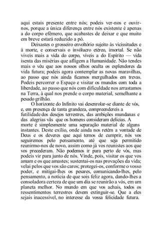 aqui estais presente entre nós; podeis ver-nos e ouvir-
nos, porque a única diferença entre nós existente é apenas
a do corpo efêmero, que acabastes de deixar e que muito
em breve estará reduzido a pó.
Deixastes o grosseiro envoltório sujeito às vicissitudes e
à morte, e conservais o invólucro etéreo, imortal. Se não
viveis mais a vida do corpo, viveis a do Espírito — vida
isenta das misérias que afligem a Humanidade. Não tendes
mais o véu que aos nossos olhos oculta os esplendores da
vida futura; podeis agora contemplar as novas maravilhas,
ao passo que nós ainda ficamos mergulhados em trevas.
Podeis percorrer o Espaço e visitar os mundos com toda a
liberdade, ao passo que nós com dificuldade nos arrastamos
na Terra, à qual nos prende o corpo material, semelhante a
pesado grilhão.
O horizonte do Infinito vai desenrolar-se diante de vós,
e, em presença de tanta grandeza, compreendereis a
futilidadedos desejos terrestres, das ambições mundanas e
das alegrias vãs que os homens consideram delícias. A
morte é simplesmente uma separação material de alguns
instantes. Deste exílio, onde ainda nos retém a vontade de
Deus e os deveres que aqui temos de cumprir, nós vos
seguiremos pelo pensamento, até que seja permitido
reunirmo-nos de novo, assim como já vos reunistes aos que
vos precederam. Não podemos ir para perto de vós, mas
podeis vir para junto de nós. Vinde, pois, visitar os que vos
amam e os que amastes; sustentai-os nas provações da vida;
velai pelos que vos são caros; protegei-os, conforme o vosso
poder, e mitigai-lhes os pesares, comunicando-lhes, pelo
pensamento, a notícia de que sois feliz agora, dando-lhes a
consoladora certeza de que um dia se reunirão a vós, em um
planeta melhor. No mundo em que vos achais, todos os
ressentimentos terrestres devem extinguir-se. Que a eles
sejais inacessível, no interesse da vossa felicidade futura.
 