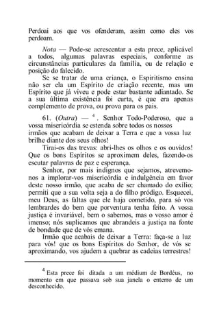 Perdoai aos que vos ofenderam, assim como eles vos
perdoam.
Nota — Pode-se acrescentar a esta prece, aplicável
a todos, algumas palavras especiais, conforme as
circunstâncias particulares da família, ou de relação e
posição do falecido.
Se se tratar de uma criança, o Espiritismo ensina
não ser ela um Espírito de criação recente, mas um
Espírito que já viveu e pode estar bastante adiantado. Se
a sua última existência foi curta, é que era apenas
complemento de prova, ou prova para os pais.
61. (Outra) — 4
. Senhor Todo-Poderoso, que a
vossa misericórdia se estenda sobre todos os nossos
irmãos que acabam de deixar a Terra e que a vossa luz
brilhe diante dos seus olhos!
Tirai-os das trevas: abri-lhes os olhos e os ouvidos!
Que os bons Espíritos se aproximem deles, fazendo-os
escutar palavras de paz e esperança.
Senhor, por mais indignos que sejamos, atrevemo-
nos a implorar-vos misericórdia e indulgência em favor
deste nosso irmão, que acaba de ser chamado do exílio;
permiti que a sua volta seja a do filho pródigo. Esquecei,
meu Deus, as faltas que ele haja cometido, para só vos
lembrardes do bem que porventura tenha feito. A vossa
justiça é invariável, bem o sabemos, mas o vosso amor é
imenso; nós suplicamos que abrandeis a justiça na fonte
de bondade que de vós emana.
Irmão que acabais de deixar a Terra: faça-se a luz
para vós! que os bons Espíritos do Senhor, de vós se
aproximando, vos ajudem a quebrar as cadeias terrestres!
4
Esta prece foi ditada a um médium de Bordéus, no
momento em que passava sob sua janela o enterro de um
desconhecido.
 