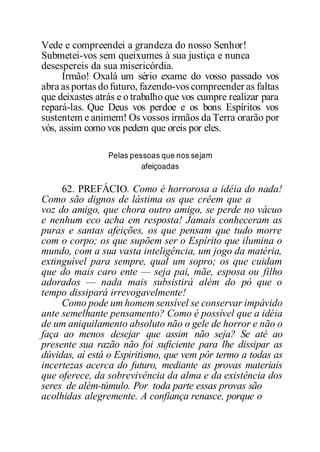 Vede e compreendei a grandeza do nosso Senhor!
Submetei-vos sem queixumes à sua justiça e nunca
desespereis da sua misericórdia.
Irmão! Oxalá um sério exame do vosso passado vos
abra as portas dofuturo, fazendo-vos compreender as faltas
que deixastes atrás e o trabalho que vos cumpre realizar para
repará-las. Que Deus vos perdoe e os bons Espíritos vos
sustentem e animem! Os vossos irmãos da Terra orarão por
vós, assim como vos pedem que oreis por eles.
Pelas pessoas que nos sejam
afeiçoadas
62. PREFÁCIO. Como é horrorosa a idéia do nada!
Como são dignos de lástima os que crêem que a
voz do amigo, que chora outro amigo, se perde no vácuo
e nenhum eco acha em resposta! Jamais conheceram as
puras e santas afeições, os que pensam que tudo morre
com o corpo; os que supõem ser o Espírito que ilumina o
mundo, com a sua vasta inteligência, um jogo da matéria,
extinguível para sempre, qual um sopro; os que cuidam
que do mais caro ente — seja pai, mãe, esposa ou filho
adorados — nada mais subsistirá além do pó que o
tempo dissipará irrevogavelmente!
Como pode um homem sensível se conservar impávido
ante semelhante pensamento? Como é possível que a idéia
de um aniquilamento absoluto não o gele de horror e não o
faça ao menos desejar que assim não seja? Se até ao
presente sua razão não foi suficiente para lhe dissipar as
dúvidas, aí está o Espiritismo, que vem pôr termo a todas as
incertezas acerca do futuro, mediante as provas materiais
que oferece, da sobrevivência da alma e da existência dos
seres de além-túmulo. Por toda parte essas provas são
acolhidas alegremente. A confiança renasce, porque o
 