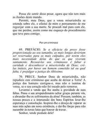 Possa ele sentir disso pesar, agora que não tem mais
as ilusões deste mundo.
Permiti, meu Deus, que a vossa misericórdia se
estenda sobre ele, e afastai de mim o pensamento de me
regozijar com a sua morte. Se procedi mal para com ele,
que me perdoe, assim como me esqueço do procedimento
que teve para comigo.
Por um criminoso
69. PREFÁCIO. Se a eficácia da prece fosse
proporcionada ao seu tamanho, as mais longas deveriam
ser reservadas para os mais culpados, por terem eles
mais necessidade delas do que os que viveram
santamente. Recusá-las aos criminosos é faltar à
caridade e desconhecer a misericórdia de Deus; crê-
las inúteis, por haver um homem cometido tal ou qual
falta, é prejulgar a justiça do Altíssimo.
70. PRECE. Senhor Deus de misericórdia, não
repudieis este criminoso que acaba de deixar a Terra! A
justiça dos homens castigou-o, mas não o isentou da
vossa, se o seu coração não foi tocado pelo remorso.
Levantai a venda que lhe oculta a gravidade de suas
faltas. Possa o seu arrependimento achar graças perante vós,
e abrandar-lhe os sofrimentos da alma! Possam, também, as
nossas preces e a intercessão dos bons Espíritos levar-lhe
esperança e consolação. Inspirai-lhe o desejo de reparar as
suas más ações em nova existência, e dai-lhe forças para não
sucumbir às novas lutas que houver de travar.
Senhor, tende piedade dele!
 