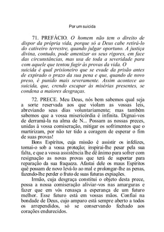 Por um suicida
71. PREFÁCIO. O homem não tem o direito de
dispor da própria vida, porque só a Deus cabe retirá-lo
do cativeiro terrestre, quando julgar oportuno. A justiça
divina, contudo, pode amenizar os seus rigores, em face
das circunstâncias, mas usa de toda a severidade para
com aquele que tentou fugir às provas da vida. O
suicida é qual prisioneiro que se evade da prisão antes
de expirado o prazo da sua pena e que, quando de novo
preso, é punido mais severamente. Assim acontece ao
suicida, que, crendo escapar às misérias presentes, se
condena a maiores desgraças.
72. PRECE. Meu Deus, nós bem sabemos qual seja
a sorte reservada aos que violam as vossas leis,
abreviando seus dias voluntariamente; mas também
sabemos que a vossa misericórdia é infinita. Dignai-vos
de derramá-la na alma de N... Possam as nossas preces,
unidas à vossa comiseração, mitigar os sofrimentos que o
martirizam, por não ter tido a coragem de esperar o fim
de suas provas!
Bons Espíritos, cuja missão é assistir os infelizes,
tomai-o sob a vossa proteção; inspirai-lhe pesar pela sua
falta, e que a vossa assistência lhe dê ânimo para sofrer com
resignação as novas provas que terá de suportar para
reparação da sua fraqueza. Afastai dele os maus Espíritos
quê possam de novo levá-lo ao mal e prolongar-lhe as penas,
fazendo-lhe perder o fruto de suas futuras expiações.
Irmão, cuja desgraça constitui o objeto desta prece,
possa a nossa comiseração aliviar-vos nas amarguras e
fazer que em vós renasça a esperança de um futuro
melhor. Esse futuro está em vossas mãos. Confiai na
bondade de Deus, cujo amparo está sempre aberto a todos
os arrependidos, só se conservando fechado aos
corações endurecidos.
 