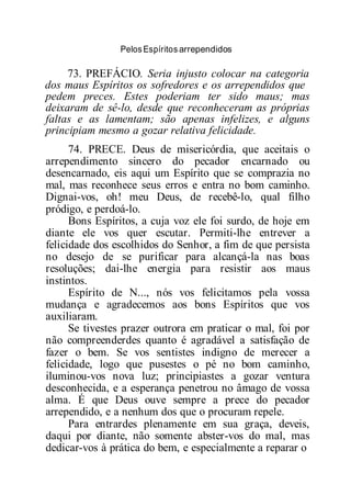 PelosEspíritos arrependidos
73. PREFÁCIO. Seria injusto colocar na categoria
dos maus Espíritos os sofredores e os arrependidos que
pedem preces. Estes poderiam ter sido maus; mas
deixaram de sê-lo, desde que reconheceram as próprias
faltas e as lamentam; são apenas infelizes, e alguns
principiam mesmo a gozar relativa felicidade.
74. PRECE. Deus de misericórdia, que aceitais o
arrependimento sincero do pecador encarnado ou
desencarnado, eis aqui um Espírito que se comprazia no
mal, mas reconhece seus erros e entra no bom caminho.
Dignai-vos, oh! meu Deus, de recebê-lo, qual filho
pródigo, e perdoá-lo.
Bons Espíritos, a cuja voz ele foi surdo, de hoje em
diante ele vos quer escutar. Permiti-lhe entrever a
felicidade dos escolhidos do Senhor, a fim de que persista
no desejo de se purificar para alcançá-la nas boas
resoluções; dai-lhe energia para resistir aos maus
instintos.
Espírito de N..., nós vos felicitamos pela vossa
mudança e agradecemos aos bons Espíritos que vos
auxiliaram.
Se tivestes prazer outrora em praticar o mal, foi por
não compreenderdes quanto é agradável a satisfação de
fazer o bem. Se vos sentistes indigno de merecer a
felicidade, logo que pusestes o pé no bom caminho,
iluminou-vos nova luz; principiastes a gozar ventura
desconhecida, e a esperança penetrou no âmago de vossa
alma. É que Deus ouve sempre a prece do pecador
arrependido, e a nenhum dos que o procuram repele.
Para entrardes plenamente em sua graça, deveis,
daqui por diante, não somente abster-vos do mal, mas
dedicar-vos à prática do bem, e especialmente a reparar o
 
