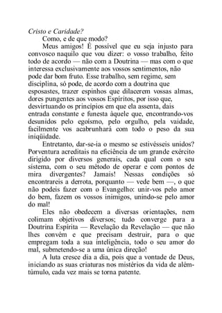 Cristo e Caridade?
Como, e de que modo?
Meus amigos! É possível que eu seja injusto para
convosco naquilo que vou dizer: o vosso trabalho, feito
todo de acordo — não com a Doutrina — mas com o que
interessa exclusivamente aos vossos sentimentos, não
pode dar bom fruto. Esse trabalho, sem regime, sem
disciplina, só pode, de acordo com a doutrina que
esposastes, trazer espinhos que dilacerem vossas almas,
dores pungentes aos vossos Espíritos, por isso que,
desvirtuando os princípios em que ela assenta, dais
entrada constante e funesta àquele que, encontrando-vos
desunidos pelo egoísmo, pelo orgulho, pela vaidade,
facilmente vos acabrunhará com todo o peso da sua
iniqüidade.
Entretanto, dar-se-ia o mesmo se estivésseis unidos?
Porventura acreditais na eficiência de um grande exército
dirigido por diversos generais, cada qual com o seu
sistema, com o seu método de operar e com pontos de
mira divergentes? Jamais! Nessas condições só
encontrareis a derrota, porquanto — vede bem —, o que
não podeis fazer com o Evangelho: unir-vos pelo amor
do bem, fazem os vossos inimigos, unindo-se pelo amor
do mal!
Eles não obedecem a diversas orientações, nem
colimam objetivos diversos; tudo converge para a
Doutrina Espírita — Revelação da Revelação — que não
lhes convém e que precisam destruir, para o que
empregam toda a sua inteligência, todo o seu amor do
mal, submetendo-se a uma única direção!
A luta cresce dia a dia, pois que a vontade de Deus,
iniciando as suas criaturas nos mistérios da vida de além-
túmulo, cada vez mais se torna patente.
 