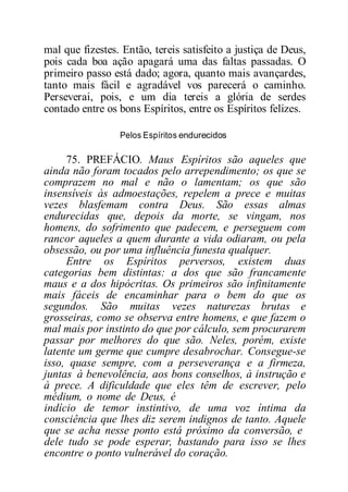 mal que fizestes. Então, tereis satisfeito a justiça de Deus,
pois cada boa ação apagará uma das faltas passadas. O
primeiro passo está dado; agora, quanto mais avançardes,
tanto mais fácil e agradável vos parecerá o caminho.
Perseverai, pois, e um dia tereis a glória de serdes
contado entre os bons Espíritos, entre os Espíritos felizes.
Pelos Espíritos endurecidos
75. PREFÁCIO. Maus Espíritos são aqueles que
ainda não foram tocados pelo arrependimento; os que se
comprazem no mal e não o lamentam; os que são
insensíveis às admoestações, repelem a prece e muitas
vezes blasfemam contra Deus. São essas almas
endurecidas que, depois da morte, se vingam, nos
homens, do sofrimento que padecem, e perseguem com
rancor aqueles a quem durante a vida odiaram, ou pela
obsessão, ou por uma influência funesta qualquer.
Entre os Espíritos perversos, existem duas
categorias bem distintas: a dos que são francamente
maus e a dos hipócritas. Os primeiros são infinitamente
mais fáceis de encaminhar para o bem do que os
segundos. São muitas vezes naturezas brutas e
grosseiras, como se observa entre homens, e que fazem o
mal mais por instinto do que por cálculo, sem procurarem
passar por melhores do que são. Neles, porém, existe
latente um germe que cumpre desabrochar. Consegue-se
isso, quase sempre, com a perseverança e a firmeza,
juntas à benevolência, aos bons conselhos, à instrução e
à prece. A dificuldade que eles têm de escrever, pelo
médium, o nome de Deus, é
indício de temor instintivo, de uma voz íntima da
consciência que lhes diz serem indignos de tanto. Aquele
que se acha nesse ponto está próximo da conversão, e
dele tudo se pode esperar, bastando para isso se lhes
encontre o ponto vulnerável do coração.
 