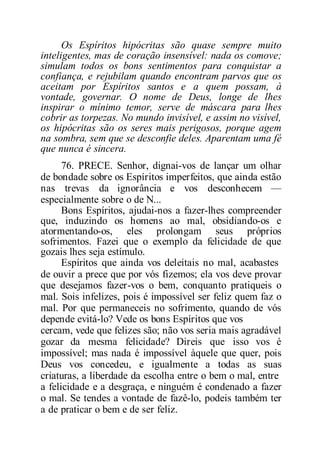 Os Espíritos hipócritas são quase sempre muito
inteligentes, mas de coração insensível: nada os comove;
simulam todos os bons sentimentos para conquistar a
confiança, e rejubilam quando encontram parvos que os
aceitam por Espíritos santos e a quem possam, à
vontade, governar. O nome de Deus, longe de lhes
inspirar o mínimo temor, serve de máscara para lhes
cobrir as torpezas. No mundo invisível, e assim no visível,
os hipócritas são os seres mais perigosos, porque agem
na sombra, sem que se desconfie deles. Aparentam uma fé
que nunca é sincera.
76. PRECE. Senhor, dignai-vos de lançar um olhar
de bondade sobre os Espíritos imperfeitos, que ainda estão
nas trevas da ignorância e vos desconhecem —
especialmente sobre o de N...
Bons Espíritos, ajudai-nos a fazer-lhes compreender
que, induzindo os homens ao mal, obsidiando-os e
atormentando-os, eles prolongam seus próprios
sofrimentos. Fazei que o exemplo da felicidade de que
gozais lhes seja estímulo.
Espíritos que ainda vos deleitais no mal, acabastes
de ouvir a prece que por vós fizemos; ela vos deve provar
que desejamos fazer-vos o bem, conquanto pratiqueis o
mal. Sois infelizes, pois é impossível ser feliz quem faz o
mal. Por que permaneceis no sofrimento, quando de vós
depende evitá-lo? Vede os bons Espíritos que vos
cercam, vede que felizes são; não vos seria mais agradável
gozar da mesma felicidade? Direis que isso vos é
impossível; mas nada é impossível àquele que quer, pois
Deus vos concedeu, e igualmente a todas as suas
criaturas, a liberdade da escolha entre o bem o mal, entre
a felicidade e a desgraça, e ninguém é condenado a fazer
o mal. Se tendes a vontade de fazê-lo, podeis também ter
a de praticar o bem e de ser feliz.
 
