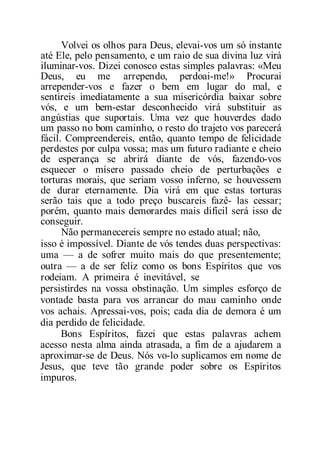 Volvei os olhos para Deus, elevai-vos um só instante
até Ele, pelo pensamento, e um raio de sua divina luz virá
iluminar-vos. Dizei conosco estas simples palavras: «Meu
Deus, eu me arrependo, perdoai-me!» Procurai
arrepender-vos e fazer o bem em lugar do mal, e
sentireis imediatamente a sua misericórdia baixar sobre
vós, e um bem-estar desconhecido virá substituir as
angústias que suportais. Uma vez que houverdes dado
um passo no bom caminho, o resto do trajeto vos parecerá
fácil. Compreendereis, então, quanto tempo de felicidade
perdestes por culpa vossa; mas um futuro radiante e cheio
de esperança se abrirá diante de vós, fazendo-vos
esquecer o mísero passado cheio de perturbações e
torturas morais, que seriam vosso inferno, se houvessem
de durar eternamente. Dia virá em que estas torturas
serão tais que a todo preço buscareis fazê- las cessar;
porém, quanto mais demorardes mais difícil será isso de
conseguir.
Não permanecereis sempre no estado atual; não,
isso é impossível. Diante de vós tendes duas perspectivas:
uma — a de sofrer muito mais do que presentemente;
outra — a de ser feliz como os bons Espíritos que vos
rodeiam. A primeira é inevitável, se
persistirdes na vossa obstinação. Um simples esforço de
vontade basta para vos arrancar do mau caminho onde
vos achais. Apressai-vos, pois; cada dia de demora é um
dia perdido de felicidade.
Bons Espíritos, fazei que estas palavras achem
acesso nesta alma ainda atrasada, a fim de a ajudarem a
aproximar-se de Deus. Nós vo-lo suplicamos em nome de
Jesus, que teve tão grande poder sobre os Espíritos
impuros.
 