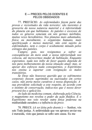 E — PRECES PELOS DOENTES E
PELOS OBSIDIADOS
77. PREFÁCIO. As enfermidades fazem parte das
provas e vicissitudes da vida terrestre: são inerentes à
grosseria da nossa natureza material e à inferioridade
do planeta em que habitamos. As paixões e excessos de
todos os gêneros semeiam em nós germes mórbidos,
muitas vezes hereditários. Nos planetas mais adiantados,
física ou moralmente, o organismo humano, mais
aperfeiçoado e menos material, não está sujeito às
enfermidades, nem o corpo é ocultamente minado pelos
estragos das paixões.
Cumpre, pois, nos resignemos a sofrer as
conseqüências do meio onde a nossa inferioridade nos
colocou, até merecermos mudar de habitação. Enquanto
esperamos, nada nos inibe de fazer quanto dependa de
nós para melhoramento da nossa situação atual; mas, se
apesar dos esforços nada conseguirmos, o Espiritismo
nos ensina a suportar com resignação os males
transitórios.
Se Deus não houvesse querido que os sofrimentos
corporais fossem suprimidos ou suavizados em certos
casos, não poria meios curativos à nossa disposição. A
sua previdente solicitude a este respeito, de acordo com
o instinto de conservação, indica-nos que é nosso dever
procurá-los e aplicá-los.
Ao lado da medicina comum, elaborada pela Ciência,
o magnetismo nos revelou o poder da ação fluídica. E o
Espiritismo nos veio revelar outra força poderosa na
mediunidade curadora e a influência da prece.
78. PRECE. (A ser feita pelo doente.) — Senhor, vós
sois Todo justiça. A enfermidade que vos aprouve enviar-me
é merecida, visto que jamais se sofre sem causa. Eu me
 