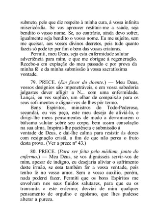 submeto, pelo que diz respeito à minha cura, à vossa infinita
misericórdia. Se vos aprouver restituir-me a saúde, seja
bendito o vosso nome. Se, ao contrário, ainda devo sofrer,
igualmente seja bendito o vosso nome. Eu me sujeito, sem
me queixar, aos vossos divinos decretos, pois tudo quanto
fazeis só pode ter por fim o bem das vossas criaturas.
Permiti, meu Deus, seja esta enfermidade salutar
advertência para mim, e que me obrigue à regeneração.
Recebo-a em expiação do meu passado e por prova da
minha fé e da minha submissão à vossa sacratíssima
vontade.
79. PRECE. (Em favor do doente.) — Meu Deus,
vossos desígnios são impenetráveis, e em vossa sabedoria
julgastes dever afligir a N... com uma enfermidade.
Lançai, eu vos suplico, um olhar de compaixão para os
seus sofrimentos e dignai-vos de lhes pôr termo.
Bons Espíritos, ministros do Todo-Poderoso,
secundai, eu vos peço, este meu desejo de aliviá-lo, e
dirigi-lhe meus pensamentos de modo a derramarem o
bálsamo salutar sobre seu corpo, bem assim consolação
na sua alma. Inspirai-lhe paciência e submissão à
vontade de Deus, e dai-lhe calma para resistir às dores
com resignação cristã, a fim de que não perca o fruto
desta prova. (Ver a prece nº 43.)
80. PRECE. (Para ser feita pelo médium, junto do
enfermo.) — Meu Deus, se vos dignásseis servir-vos de
mim, apesar de indigno, eu desejaria aliviar o sofrimento
deste irmão, se essa também for a vossa vontade, pois
tenho fé no vosso amor. Sem o vosso auxilio, porém,
nada poderei fazer. Permiti que os bons Espíritos me
envolvam nos seus fluidos salutares, para que eu os
transmita a este enfermo; desviai de mim qualquer
pensamento de orgulho e egoísmo, que lhes pudesse
alterar a pureza.
 