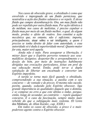 Nos casos de obsessão grave, o obsidiado é como que
envolvido e impregnado de um fluido pernicioso, que
neutraliza a ação dos fluidos salutares e os repele. É desse
fluido que cumpre desembaraçá-lo. Ora, um mau fluido não
pode ser repelido por outro fluido mau. Por ação idêntica à
do médium, nos casos de moléstias, é preciso expulsar o
fluido mau por meio de um fluido melhor, o qual, de algum
modo, produz o efeito de reativo. Isso constitui a ação
mecânica que, no entanto, não é suficiente; importa,
principalmente, atuar sobre o ser inteligente, a quem é
preciso se tenha direito de falar com autoridade, e essa
autoridade só é dada à superioridade moral. Quanto maior
for esta, maior será aquela.
Ainda não é tudo. Para assegurar a libertação, é
mister fazer que o Espírito perverso renuncie aos seus
maléficos desígnios; despertar-lhe o arrependimento e o
desejo do bem, por meio de instruções habilmente
dirigidas nas evocações particulares, feitas em prol da
sua educação moral. Então, pode ter-se a dupla
satisfação de libertar um encarnado e converter um
Espírito imperfeito.
A tarefa se torna mais fácil quando o obsidiado,
compreendendo a sua situação, a auxilia com o seu
concurso — de vontade e de preces. O mesmo não sucede,
porém, quando, seduzido pelo Espírito obsessor, liga
grande importância às qualidades daquele que o domina,
e se compraz no erro a que este último o induz, porque,
então, longe de secundar, ao contrário — repele qualquer
concurso. É o caso da fascinação, sempre muito mais
rebelde do que a subjugação mais violenta. (O Livro
dos Médiuns, de Allan Kardec, cap. XXIII.)
Em todos os casos de obsessão, a prece é o mais
poderoso agente contra o Espírito obsessor.
 