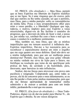 82. PRECE. (Do obsidiado.) — Meu Deus, permiti
que os bons Espíritos me libertem do Espírito maléfico
que se me ligou. Se é uma vingança que ele exerce, pelo
mal que outrora eu lhe tenha causado, sei que o permitis,
meu Deus, para a minha punição: sofro as conseqüências
de minha falta. Possa o meu arrependimento obter para
mim o vosso perdão, e a liberdade! Qualquer que seja,
todavia, o motivo, imploro para esse Espírito a vossa
misericórdia; dignai-vos de lhe facilitar o caminho do
progresso, que o desviará da idéia de fazer o mal, e possa
eu, por minha vez, retribuir-lhe com o bem o mal que me
causa e conduzi-lo a melhores sentimentos.
Mas, também sei, meu Deus, que são as minhas
imperfeições que me tornam acessível à influência dos
Espíritos imperfeitos. Dai-me a luz necessária para as
reconhecer e especialmente destruí em mim o orgulho
que me cega quanto aos meus defeitos. Qual não deve ser
a minha indignidade, para que um ser malfazejo possa
dominar-me! Permiti, meu Deus, que esse golpe vibrado
na minha vaidade me sirva de lição para o futuro, me
fortifique na resolução que tomo de me aperfeiçoar pela
prática do bem, da caridade e da humildade, para,
doravante, opor barreiras às más influências.
Senhor, dai-me forças para atravessar esta prova com
paciência e resignação. Compreendo que, como todas as
provas, ela há de concorrer para o meu adiantamento, se eu
não lhe perder o fruto pelas minhas murmurações, pois que
ela me fornece oportunidade de testemunhar minha
submissão e de exercer a caridade para com um irmão
infeliz, perdoando-lhe o mal que me causou.
83. PRECE. (Em favor do obsidiado.) — Deus Todo-
Poderoso, dignai-vos de dar-me poder para libertar N... do
Espírito que o obsidia. Se em vossos desígnios
 