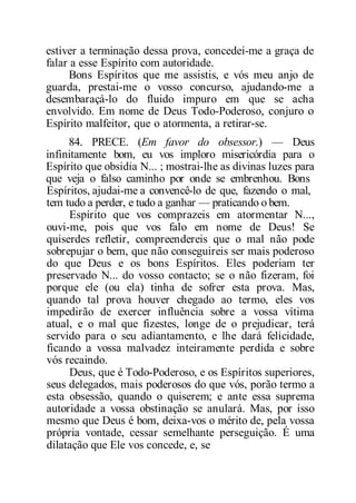 estiver a terminação dessa prova, concedei-me a graça de
falar a esse Espírito com autoridade.
Bons Espíritos que me assistis, e vós meu anjo de
guarda, prestai-me o vosso concurso, ajudando-me a
desembaraçá-lo do fluido impuro em que se acha
envolvido. Em nome de Deus Todo-Poderoso, conjuro o
Espírito malfeitor, que o atormenta, a retirar-se.
84. PRECE. (Em favor do obsessor.) — Deus
infinitamente bom, eu vos imploro misericórdia para o
Espírito que obsidia N... ; mostrai-lhe as divinas luzes para
que veja o falso caminho por onde se embrenhou. Bons
Espíritos, ajudai-me a convencê-lo de que, fazendo o mal,
tem tudo a perder, e tudo a ganhar — praticando o bem.
Espírito que vos comprazeis em atormentar N...,
ouvi-me, pois que vos falo em nome de Deus! Se
quiserdes refletir, compreendereis que o mal não pode
sobrepujar o bem, que não conseguireis ser mais poderoso
do que Deus e os bons Espíritos. Eles poderiam ter
preservado N... do vosso contacto; se o não fizeram, foi
porque ele (ou ela) tinha de sofrer esta prova. Mas,
quando tal prova houver chegado ao termo, eles vos
impedirão de exercer influência sobre a vossa vítima
atual, e o mal que fizestes, longe de o prejudicar, terá
servido para o seu adiantamento, e lhe dará felicidade,
ficando a vossa malvadez inteiramente perdida e sobre
vós recaindo.
Deus, que é Todo-Poderoso, e os Espíritos superiores,
seus delegados, mais poderosos do que vós, porão termo a
esta obsessão, quando o quiserem; e ante essa suprema
autoridade a vossa obstinação se anulará. Mas, por isso
mesmo que Deus é bom, deixa-vos o mérito de, pela vossa
própria vontade, cessar semelhante perseguição. É uma
dilatação que Ele vos concede, e, se
 