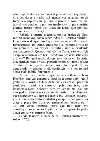 não a aproveitardes, sofrereis deploráveis conseqüências.
Grandes dores e cruéis sofrimentos vos esperam; sereis
forçado a suplicar-lhe piedade e preces à vossa vítima,
que já vos perdoou e por vós implora — o que constitui
grande merecimento aos olhos de Deus, que por isso
apressará a sua libertação.
Refleti, enquanto é tempo, pois a justiça de Deus
recairá sobre vós, como sobre todos os Espíritos rebeldes.
Lembrai-vos de que o mal que neste momento fazeis terá
forçosamente um termo, enquanto que, se persistirdes no
endurecimento, as vossas angústias irão aumentando
constantemente. Quando estáveis na Terra, não acharíeis
estúpido sacrificar um bem duradouro por uma satisfação
efêmera? De igual modo, deveis hoje pensar em Espírito.
Que ganhais com o vosso procedimento? O mísero prazer
de atormentar alguém, o que vos não impede de ser
desgraçado — embora o não confesseis — e vos tornará
ainda mais infeliz futuramente.
A par disso, vede o que perdeis. Olhai os bons
Espíritos que vos cercam e dizei se a sorte deles não é
preferível à vossa. Da felicidade que eles gozam, podereis
participar, quando vos aprouver, pois, para isso, basta
implorar a Deus, e fazer o bem em vez do mal. Sei que
não podeis transformar-vos subitamente; mas Deus não
pede impossíveis; o que Ele quer é boa-vontade. Esforçai-
vos, e sereis auxiliado; contribuí para que breve possamos
dizer a prece dos Espíritos arrependidos (vede a de nº
74) em vossa intenção, para que não mais vos
classifiquemos entre os Espíritos maus, esperando poder
ainda contar-vos entre os bons.
(Vede, também, a prece pelos Espíritos endurecidos,
sob o nº 75.)
 