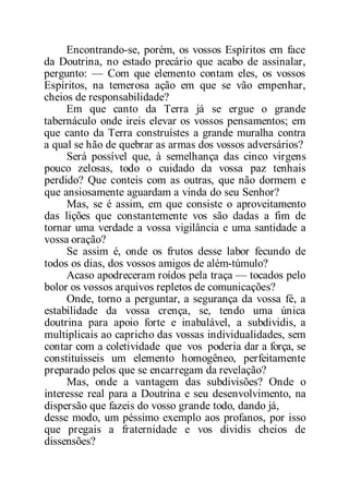Encontrando-se, porém, os vossos Espíritos em face
da Doutrina, no estado precário que acabo de assinalar,
pergunto: — Com que elemento contam eles, os vossos
Espíritos, na temerosa ação em que se vão empenhar,
cheios de responsabilidade?
Em que canto da Terra já se ergue o grande
tabernáculo onde ireis elevar os vossos pensamentos; em
que canto da Terra construístes a grande muralha contra
a qual se hão de quebrar as armas dos vossos adversários?
Será possível que, à semelhança das cinco virgens
pouco zelosas, todo o cuidado da vossa paz tenhais
perdido? Que conteis com as outras, que não dormem e
que ansiosamente aguardam a vinda do seu Senhor?
Mas, se é assim, em que consiste o aproveitamento
das lições que constantemente vos são dadas a fim de
tornar uma verdade a vossa vigilância e uma santidade a
vossa oração?
Se assim é, onde os frutos desse labor fecundo de
todos os dias, dos vossos amigos de além-túmulo?
Acaso apodreceram roídos pela traça — tocados pelo
bolor os vossos arquivos repletos de comunicações?
Onde, torno a perguntar, a segurança da vossa fé, a
estabilidade da vossa crença, se, tendo uma única
doutrina para apoio forte e inabalável, a subdividis, a
multiplicais ao capricho das vossas individualidades, sem
contar com a coletividade que vos poderia dar a força, se
constituísseis um elemento homogêneo, perfeitamente
preparado pelos que se encarregam da revelação?
Mas, onde a vantagem das subdivisões? Onde o
interesse real para a Doutrina e seu desenvolvimento, na
dispersão que fazeis do vosso grande todo, dando já,
desse modo, um péssimo exemplo aos profanos, por isso
que pregais a fraternidade e vos dividis cheios de
dissensões?
 