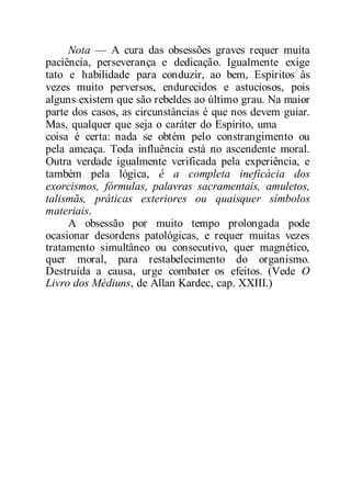 Nota — A cura das obsessões graves requer muita
paciência, perseverança e dedicação. Igualmente exige
tato e habilidade para conduzir, ao bem, Espíritos às
vezes muito perversos, endurecidos e astuciosos, pois
alguns existem que são rebeldes ao último grau. Na maior
parte dos casos, as circunstâncias é que nos devem guiar.
Mas, qualquer que seja o caráter do Espírito, uma
coisa é certa: nada se obtém pelo constrangimento ou
pela ameaça. Toda influência está no ascendente moral.
Outra verdade igualmente verificada pela experiência, e
também pela lógica, é a completa ineficácia dos
exorcismos, fórmulas, palavras sacramentais, amuletos,
talismãs, práticas exteriores ou quaisquer símbolos
materiais.
A obsessão por muito tempo prolongada pode
ocasionar desordens patológicas, e requer muitas vezes
tratamento simultâneo ou consecutivo, quer magnético,
quer moral, para restabelecimento do organismo.
Destruída a causa, urge combater os efeitos. (Vede O
Livro dos Médiuns, de Allan Kardec, cap. XXIII.)
 