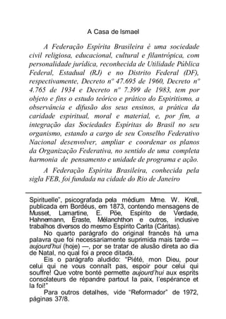 A Casa de lsmael
A Federação Espírita Brasileira é uma sociedade
civil religiosa, educacional, cultural e filantrópica, com
personalidade jurídica, reconhecida de Utilidade Pública
Federal, Estadual (RJ) e no Distrito Federal (DF),
respectivamente, Decreto nº 47.695 de 1960, Decreto nº
4.765 de 1934 e Decreto nº 7.399 de 1983, tem por
objeto e fins o estudo teórico e prático do Espiritismo, a
observância e difusão dos seus ensinos, a prática da
caridade espiritual, moral e material, e, por fim, a
integração das Sociedades Espíritas do Brasil no seu
organismo, estando a cargo de seu Conselho Federativo
Nacional desenvolver, ampliar e coordenar os planos
da Organização Federativa, no sentido de uma completa
harmonia de pensamento e unidade de programa e ação.
A Federação Espírita Brasileira, conhecida pela
sigla FEB, foi fundada na cidade do Rio de Janeiro
Spirituelle”, psicografada pela médium Mme. W. Krell,
publicada em Bordéus, em 1873, contendo mensagens de
Musset, Lamartine, E. Pöe, Espírito de Verdade,
Hahnemann, Éraste, Mélanchthon e outros, inclusive
trabalhos diversos do mesmo Espírito Carita (Cáritas).
No quarto parágrafo do original francês há uma
palavra que foi necessariamente suprimida mais tarde —
aujourd’hui (hoje) —, por se tratar de alusão direta ao dia
de Natal, no qual foi a prece ditada.
Eis o parágrafo aludido: “Piété, mon Dieu, pour
celui qui ne vous connaît pas, espoir pour celui qui
souffre! Que votre bonté permette aujourd’hui aux esprits
consolateurs de répandre partout Ia paix, l’espérance et
la foi!”
Para outros detalhes, vide “Reformador” de 1972,
páginas 37/8.
 