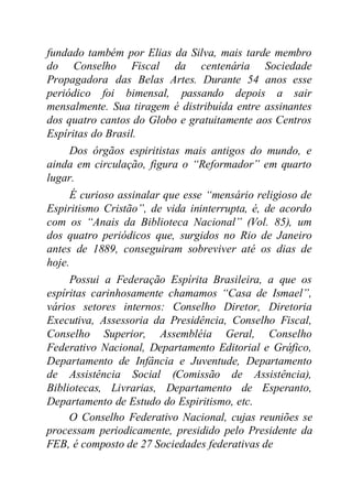 fundado também por Elias da Silva, mais tarde membro
do Conselho Fiscal da centenária Sociedade
Propagadora das Belas Artes. Durante 54 anos esse
periódico foi bimensal, passando depois a sair
mensalmente. Sua tiragem é distribuída entre assinantes
dos quatro cantos do Globo e gratuitamente aos Centros
Espíritas do Brasil.
Dos órgãos espiritistas mais antigos do mundo, e
ainda em circulação, figura o “Reformador” em quarto
lugar.
É curioso assinalar que esse “mensário religioso de
Espiritismo Cristão”, de vida ininterrupta, é, de acordo
com os “Anais da Biblioteca Nacional” (Vol. 85), um
dos quatro periódicos que, surgidos no Rio de Janeiro
antes de 1889, conseguiram sobreviver até os dias de
hoje.
Possui a Federação Espírita Brasileira, a que os
espíritas carinhosamente chamamos “Casa de Ismael”,
vários setores internos: Conselho Diretor, Diretoria
Executiva, Assessoria da Presidência, Conselho Fiscal,
Conselho Superior, Assembléia Geral, Conselho
Federativo Nacional, Departamento Editorial e Gráfico,
Departamento de Infância e Juventude, Departamento
de Assistência Social (Comissão de Assistência),
Bibliotecas, Livrarias, Departamento de Esperanto,
Departamento de Estudo do Espiritismo, etc.
O Conselho Federativo Nacional, cujas reuniões se
processam periodicamente, presidido pelo Presidente da
FEB, é composto de 27 Sociedades federativas de
 