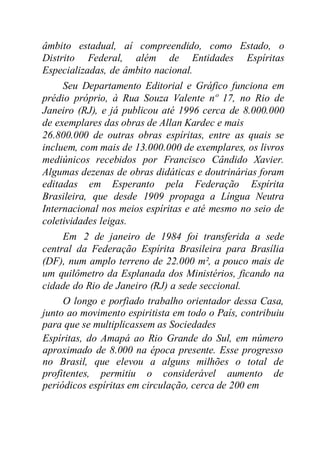 âmbito estadual, aí compreendido, como Estado, o
Distrito Federal, além de Entidades Espíritas
Especializadas, de âmbito nacional.
Seu Departamento Editorial e Gráfico funciona em
prédio próprio, à Rua Souza Valente nº 17, no Rio de
Janeiro (RJ), e já publicou até 1996 cerca de 8.000.000
de exemplares das obras de Allan Kardec e mais
26.800.000 de outras obras espíritas, entre as quais se
incluem, com mais de 13.000.000 de exemplares, os livros
mediúnicos recebidos por Francisco Cândido Xavier.
Algumas dezenas de obras didáticas e doutrinárias foram
editadas em Esperanto pela Federação Espírita
Brasileira, que desde 1909 propaga a Língua Neutra
Internacional nos meios espíritas e até mesmo no seio de
coletividades leigas.
Em 2 de janeiro de 1984 foi transferida a sede
central da Federação Espírita Brasileira para Brasília
(DF), num amplo terreno de 22.000 m², a pouco mais de
um quilômetro da Esplanada dos Ministérios, ficando na
cidade do Rio de Janeiro (RJ) a sede seccional.
O longo e porfiado trabalho orientador dessa Casa,
junto ao movimento espiritista em todo o País, contribuiu
para que se multiplicassem as Sociedades
Espíritas, do Amapá ao Rio Grande do Sul, em número
aproximado de 8.000 na época presente. Esse progresso
no Brasil, que elevou a alguns milhões o total de
profitentes, permitiu o considerável aumento de
periódicos espíritas em circulação, cerca de 200 em
 