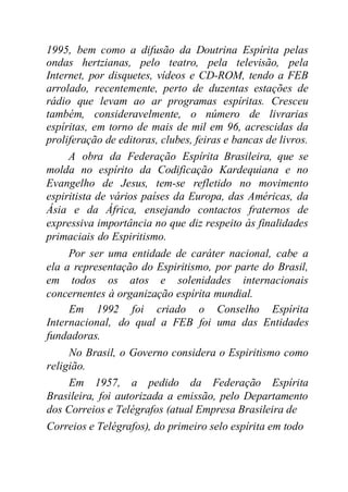 1995, bem como a difusão da Doutrina Espírita pelas
ondas hertzianas, pelo teatro, pela televisão, pela
Internet, por disquetes, vídeos e CD-ROM, tendo a FEB
arrolado, recentemente, perto de duzentas estações de
rádio que levam ao ar programas espíritas. Cresceu
também, consideravelmente, o número de livrarias
espíritas, em torno de mais de mil em 96, acrescidas da
proliferação de editoras, clubes, feiras e bancas de livros.
A obra da Federação Espírita Brasileira, que se
molda no espírito da Codificação Kardequiana e no
Evangelho de Jesus, tem-se refletido no movimento
espiritista de vários países da Europa, das Américas, da
Ásia e da África, ensejando contactos fraternos de
expressiva importância no que diz respeito às finalidades
primaciais do Espiritismo.
Por ser uma entidade de caráter nacional, cabe a
ela a representação do Espiritismo, por parte do Brasil,
em todos os atos e solenidades internacionais
concernentes à organização espírita mundial.
Em 1992 foi criado o Conselho Espírita
Internacional, do qual a FEB foi uma das Entidades
fundadoras.
No Brasil, o Governo considera o Espiritismo como
religião.
Em 1957, a pedido da Federação Espírita
Brasileira, foi autorizada a emissão, pelo Departamento
dos Correios e Telégrafos (atual Empresa Brasileira de
Correios e Telégrafos), do primeiro selo espírita em todo
 