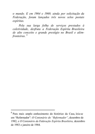 o mundo. E em 1964 e 1969, ainda por solicitação da
Federação, foram lançados três novos selos postais
espíritas.
Pela sua larga folha de serviços prestados à
coletividade, desfruta a Federação Espírita Brasileira
de alto conceito e grande prestígio no Brasil e além-
fronteiras. 6
6
Para mais amplo conhecimento do histórico da Casa, leia-se
em “Reformador”: O Centenário do “Reformador”, dezembro de
1982, e O Centenário da Federação Espírita Brasileira, dezembro
de 1983 e janeiro de 1984.
 