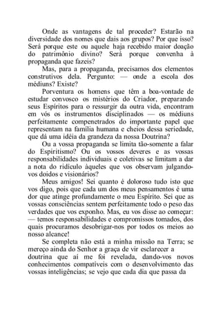Onde as vantagens de tal proceder? Estarão na
diversidade dos nomes que dais aos grupos? Por que isso?
Será porque este ou aquele haja recebido maior doação
do patrimônio divino? Será porque convenha à
propaganda que fazeis?
Mas, para a propaganda, precisamos dos elementos
construtivos dela. Pergunto: — onde a escola dos
médiuns? Existe?
Porventura os homens que têm a boa-vontade de
estudar convosco os mistérios do Criador, preparando
seus Espíritos para o ressurgir da outra vida, encontram
em vós os instrumentos disciplinados — os médiuns
perfeitamente compenetrados do importante papel que
representam na família humana e cheios dessa seriedade,
que dá uma idéia da grandeza da nossa Doutrina?
Ou a vossa propaganda se limita tão-somente a falar
do Espiritismo? Ou os vossos deveres e as vossas
responsabilidades individuais e coletivas se limitam a dar
a nota do ridículo àqueles que vos observam julgando-
vos doidos e visionários?
Meus amigos! Sei quanto é doloroso tudo isto que
vos digo, pois que cada um dos meus pensamentos é uma
dor que atinge profundamente o meu Espírito. Sei que as
vossas consciências sentem perfeitamente todo o peso das
verdades que vos exponho. Mas, eu vos disse ao começar:
— temos responsabilidades e compromissos tomados, dos
quais procuramos desobrigar-nos por todos os meios ao
nosso alcance!
Se completa não está a minha missão na Terra; se
mereço ainda do Senhor a graça de vir esclarecer a
doutrina que aí me foi revelada, dando-vos novos
conhecimentos compatíveis com o desenvolvimento das
vossas inteligências; se vejo que cada dia que passa da
 
