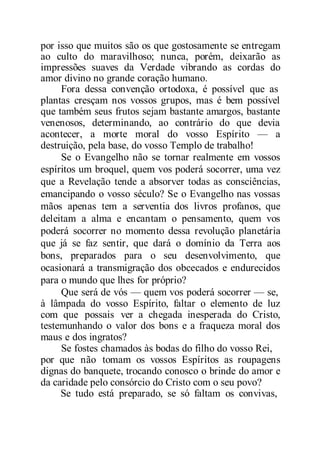 por isso que muitos são os que gostosamente se entregam
ao culto do maravilhoso; nunca, porém, deixarão as
impressões suaves da Verdade vibrando as cordas do
amor divino no grande coração humano.
Fora dessa convenção ortodoxa, é possível que as
plantas cresçam nos vossos grupos, mas é bem possível
que também seus frutos sejam bastante amargos, bastante
venenosos, determinando, ao contrário do que devia
acontecer, a morte moral do vosso Espírito — a
destruição, pela base, do vosso Templo de trabalho!
Se o Evangelho não se tornar realmente em vossos
espíritos um broquel, quem vos poderá socorrer, uma vez
que a Revelação tende a absorver todas as consciências,
emancipando o vosso século? Se o Evangelho nas vossas
mãos apenas tem a serventia dos livros profanos, que
deleitam a alma e encantam o pensamento, quem vos
poderá socorrer no momento dessa revolução planetária
que já se faz sentir, que dará o domínio da Terra aos
bons, preparados para o seu desenvolvimento, que
ocasionará a transmigração dos obcecados e endurecidos
para o mundo que lhes for próprio?
Que será de vós — quem vos poderá socorrer — se,
à lâmpada do vosso Espírito, faltar o elemento de luz
com que possais ver a chegada inesperada do Cristo,
testemunhando o valor dos bons e a fraqueza moral dos
maus e dos ingratos?
Se fostes chamados às bodas do filho do vosso Rei,
por que não tomam os vossos Espíritos as roupagens
dignas do banquete, trocando conosco o brinde do amor e
da caridade pelo consórcio do Cristo com o seu povo?
Se tudo está preparado, se só faltam os convivas,
 