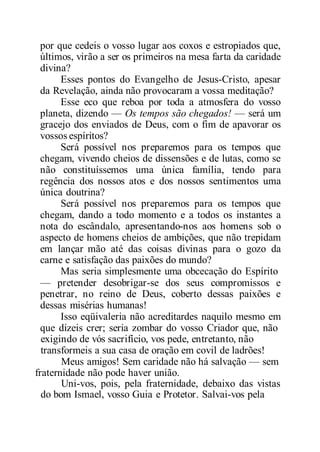 por que cedeis o vosso lugar aos coxos e estropiados que,
últimos, virão a ser os primeiros na mesa farta da caridade
divina?
Esses pontos do Evangelho de Jesus-Cristo, apesar
da Revelação, ainda não provocaram a vossa meditação?
Esse eco que reboa por toda a atmosfera do vosso
planeta, dizendo — Os tempos são chegados! — será um
gracejo dos enviados de Deus, com o fim de apavorar os
vossos espíritos?
Será possível nos preparemos para os tempos que
chegam, vivendo cheios de dissensões e de lutas, como se
não constituíssemos uma única família, tendo para
regência dos nossos atos e dos nossos sentimentos uma
única doutrina?
Será possível nos preparemos para os tempos que
chegam, dando a todo momento e a todos os instantes a
nota do escândalo, apresentando-nos aos homens sob o
aspecto de homens cheios de ambições, que não trepidam
em lançar mão até das coisas divinas para o gozo da
carne e satisfação das paixões do mundo?
Mas seria simplesmente uma obcecação do Espírito
— pretender desobrigar-se dos seus compromissos e
penetrar, no reino de Deus, coberto dessas paixões e
dessas misérias humanas!
Isso eqüivaleria não acreditardes naquilo mesmo em
que dizeis crer; seria zombar do vosso Criador que, não
exigindo de vós sacrifício, vos pede, entretanto, não
transformeis a sua casa de oração em covil de ladrões!
Meus amigos! Sem caridade não há salvação — sem
fraternidade não pode haver união.
Uni-vos, pois, pela fraternidade, debaixo das vistas
do bom Ismael, vosso Guia e Protetor. Salvai-vos pela
 