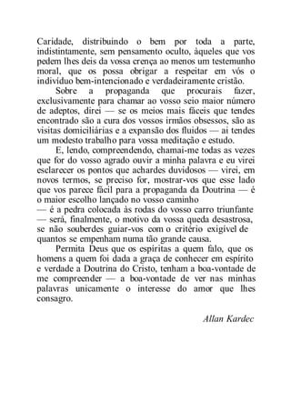Caridade, distribuindo o bem por toda a parte,
indistintamente, sem pensamento oculto, àqueles que vos
pedem lhes deis da vossa crença ao menos um testemunho
moral, que os possa obrigar a respeitar em vós o
indivíduo bem-intencionado e verdadeiramente cristão.
Sobre a propaganda que procurais fazer,
exclusivamente para chamar ao vosso seio maior número
de adeptos, direi — se os meios mais fáceis que tendes
encontrado são a cura dos vossos irmãos obsessos, são as
visitas domiciliárias e a expansão dos fluidos — ai tendes
um modesto trabalho para vossa meditação e estudo.
E, lendo, compreendendo, chamai-me todas as vezes
que for do vosso agrado ouvir a minha palavra e eu virei
esclarecer os pontos que achardes duvidosos — virei, em
novos termos, se preciso for, mostrar-vos que esse lado
que vos parece fácil para a propaganda da Doutrina — é
o maior escolho lançado no vosso caminho
— é a pedra colocada às rodas do vosso carro triunfante
— será, finalmente, o motivo da vossa queda desastrosa,
se não souberdes guiar-vos com o critério exigível de
quantos se empenham numa tão grande causa.
Permita Deus que os espíritas a quem falo, que os
homens a quem foi dada a graça de conhecer em espírito
e verdade a Doutrina do Cristo, tenham a boa-vontade de
me compreender — a boa-vontade de ver nas minhas
palavras unicamente o interesse do amor que lhes
consagro.
Allan Kardec
 