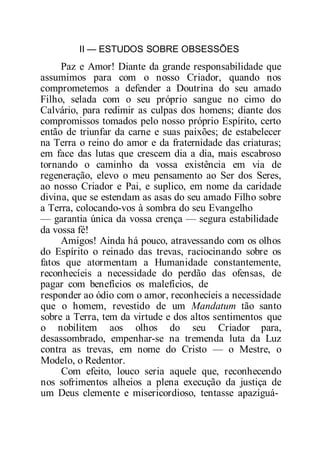 II — ESTUDOS SOBRE OBSESSÕES
Paz e Amor! Diante da grande responsabilidade que
assumimos para com o nosso Criador, quando nos
comprometemos a defender a Doutrina do seu amado
Filho, selada com o seu próprio sangue no cimo do
Calvário, para redimir as culpas dos homens; diante dos
compromissos tomados pelo nosso próprio Espírito, certo
então de triunfar da carne e suas paixões; de estabelecer
na Terra o reino do amor e da fraternidade das criaturas;
em face das lutas que crescem dia a dia, mais escabroso
tornando o caminho da vossa existência em via de
regeneração, elevo o meu pensamento ao Ser dos Seres,
ao nosso Criador e Pai, e suplico, em nome da caridade
divina, que se estendam as asas do seu amado Filho sobre
a Terra, colocando-vos à sombra do seu Evangelho
— garantia única da vossa crença — segura estabilidade
da vossa fé!
Amigos! Ainda há pouco, atravessando com os olhos
do Espírito o reinado das trevas, raciocinando sobre os
fatos que atormentam a Humanidade constantemente,
reconhecíeis a necessidade do perdão das ofensas, de
pagar com benefícios os malefícios, de
responder ao ódio com o amor, reconhecíeis a necessidade
que o homem, revestido de um Mandatum tão santo
sobre a Terra, tem da virtude e dos altos sentimentos que
o nobilitem aos olhos do seu Criador para,
desassombrado, empenhar-se na tremenda luta da Luz
contra as trevas, em nome do Cristo — o Mestre, o
Modelo, o Redentor.
Com efeito, louco seria aquele que, reconhecendo
nos sofrimentos alheios a plena execução da justiça de
um Deus clemente e misericordioso, tentasse apaziguá-
 